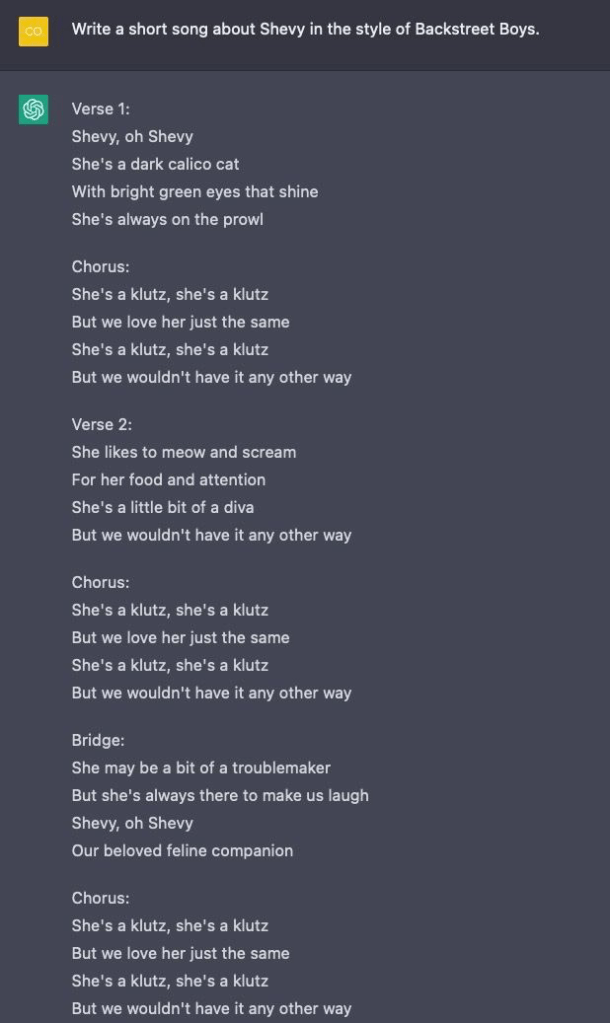 Prompt: Write a short song about Shevy in the style of Backstreet Boys. Verse 1: Shevy, oh Shevy She's a dark calico cat With bright green eyes that shine She's always on the prowl Chorus: She's a klutz, she's a klutz But we love her just the same She's a klutz, she's a klutz But we wouldn't have it any other way Verse 2: She likes to meow and scream For her food and attention She's a little bit of a diva But we wouldn't have it any other way Chorus: She's a klutz, she's a klutz But we love her just the same She's a klutz, she's a klutz But we wouldn't have it any other way Bridge: She may be a bit of a troublemaker But she's always there to make us laugh Shevy, oh Shevy Our beloved feline companion Chorus: She's a klutz, she's a klutz But we love her just the same She's a klutz, she's a klutz But we wouldn't have it any other way