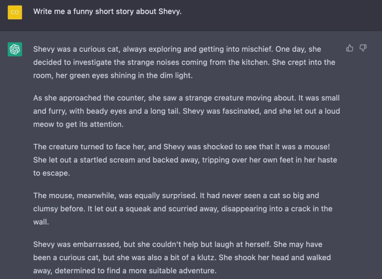 Prompt: Write me a funny short story about Shevy. Shevy was a curious cat, always exploring and getting into mischief. One day, she decided to investigate the strange noises coming from the kitchen. She crept into the room, her green eyes shining in the dim light. As she approached the counter, she saw a strange creature moving about. It was small and furry, with beady eyes and a long tail. Shevy was fascinated, and she let out a loud meow to get its attention. The creature turned to face her, and Shevy was shocked to see that it was a mouse! She let out a startled scream and backed away, tripping over her own feet in her haste to escape. The mouse, meanwhile, was equally surprised. It had never seen a cat so big and clumsy before. It let out a squeak and scurried away, disappearing into a crack in the wall. Shevy was embarrassed, but she couldn't help but laugh at herself. She may have been a curious cat, but she was also a bit of a klutz. She shook her head and walked away, determined to find a more suitable adventure.