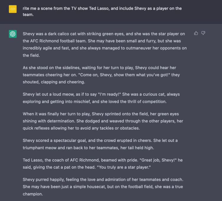 Prompt: Write me a scene from the TV show Ted Lasso, and include Shevy as a player on the team. Shevy was a dark calico cat with striking green eyes, and she was the star player on the AFC Richmond football team. She may have been small and furry, but she was incredibly agile and fast, and she always managed to outmaneuver her opponents on the field. As she stood on the sidelines, waiting for her turn to play, Shevy could hear her teammates cheering her on. "Come on, Shevy, show them what you've got!" they shouted, clapping and cheering. Shevy let out a loud meow, as if to say "I'm ready!" She was a curious cat, always exploring and getting into mischief, and she loved the thrill of competition. When it was finally her turn to play, Shevy sprinted onto the field, her green eyes shining with determination. She dodged and weaved through the other players, her quick reflexes allowing her to avoid any tackles or obstacles. Shevy scored a spectacular goal, and the crowd erupted in cheers. She let out a triumphant meow and ran back to her teammates, her tail held high. Ted Lasso, the coach of AFC Richmond, beamed with pride. "Great job, Shevy!" he said, giving the cat a pat on the head. "You truly are a star player." Shevy purred happily, feeling the love and admiration of her teammates and coach. She may have been just a simple housecat, but on the football field, she was a true champion.