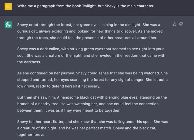Prompt: Write me a paragraph from the book Twilight, but Shevy is the main character. Shevy crept through the forest, her green eyes shining in the dim light. She was a curious cat, always exploring and looking for new things to discover. As she moved through the trees, she could feel the presence of other creatures all around her. Shevy was a dark calico, with striking green eyes that seemed to see right into your soul. She was a creature of the night, and she reveled in the freedom that came with the darkness. As she continued on her journey, Shevy could sense that she was being watched. She stopped and turned, her eyes scanning the forest for any sign of danger. She let out a low growl, ready to defend herself if necessary. But then she saw him. A handsome black cat with piercing blue eyes, standing on the branch of a nearby tree. He was watching her, and she could feel the connection between them. It was as if they were meant to be together. Shevy felt her heart flutter, and she knew that she was falling under his spell. She was a creature of the night, and he was her perfect match. Shevy and the black cat, together forever.