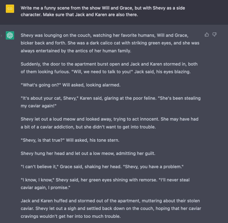 Prompt: Write me a funny scene from the show Will and Grace, but with Shevy as a side character. Make sure that Jack and Karen are also there. Shevy was lounging on the couch, watching her favorite humans, Will and Grace, bicker back and forth. She was a dark calico cat with striking green eyes, and she was always entertained by the antics of her human family. Suddenly, the door to the apartment burst open and Jack and Karen stormed in, both of them looking furious. "Will, we need to talk to you!" Jack said, his eyes blazing. "What's going on?" Will asked, looking alarmed. "It's about your cat, Shevy," Karen said, glaring at the poor feline. "She's been stealing my caviar again!" Shevy let out a loud meow and looked away, trying to act innocent. She may have had a bit of a caviar addiction, but she didn't want to get into trouble. "Shevy, is that true?" Will asked, his tone stern. Shevy hung her head and let out a low meow, admitting her guilt. "I can't believe it," Grace said, shaking her head. "Shevy, you have a problem." 'I know, I know," Shevy said, her green eyes shining with remorse. "I'II never steal caviar again, I promise." Jack and Karen huffed and stormed out of the apartment, muttering about their stolen caviar. Shevy let out a sigh and settled back down on the couch, hoping that her caviar cravings wouldn't get her into too much trouble.