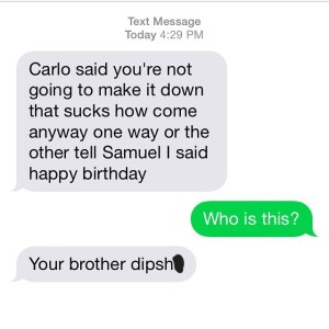 Screenshot of a Text Message Thread.
Bubble One: Carlos said you're not going to make it down. How come? Anyway, one way or the other, tell Samuel I said Happy Birthday.
Bubble Two: Who is this?
Bubble Three: Your brother dipshit.